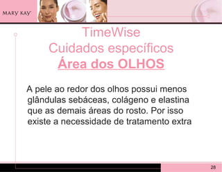 TimeWise
     Cuidados específicos
      Área dos OLHOS
A pele ao redor dos olhos possui menos
glândulas sebáceas, colágeno e elastina
que as demais áreas do rosto. Por isso
existe a necessidade de tratamento extra



                                           28
 