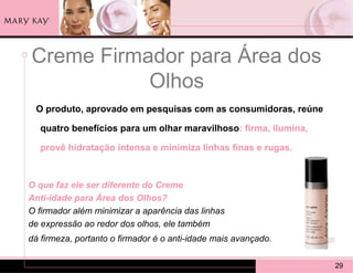 Creme Firmador para Área dos
           Olhos
 O produto, aprovado em pesquisas com as consumidoras, reúne

   quatro benefícios para um olhar maravilhoso: firma, ilumina,

   provê hidratação intensa e minimiza linhas finas e rugas.


O que faz ele ser diferente do Creme
Anti-idade para Área dos Olhos?
O firmador além minimizar a aparência das linhas
de expressão ao redor dos olhos, ele também
dá firmeza, portanto o firmador é o anti-idade mais avançado.

                                                                  29
 