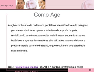 Como Age
A ação combinada de poderosos peptídeos intensificadores de colágeno

  permite construir e recuperar a estrutura de suporte da pele,

  revitalizando as células para obter mais firmeza, enquanto extratos

  botânicos e agentes iluminadores são utilizados para condicionar e

  preparar a pele para a hidratação, o que resulta em uma aparência

  mais uniforme.




OBS: Pele Mista a Oleosa - USAR 1 X por Dia (preferencia a noite)
                                                                        30
 