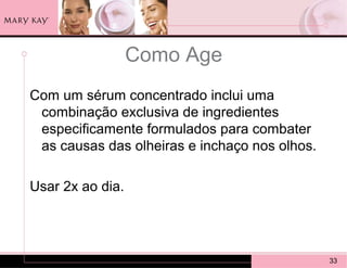Como Age
Com um sérum concentrado inclui uma
 combinação exclusiva de ingredientes
 especificamente formulados para combater
 as causas das olheiras e inchaço nos olhos.

Usar 2x ao dia.




                                               33
 
