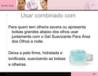 Usar combinado com
Para quem tem olheira severa ou apresenta
 bolsas grandes abaixo dos olhos usar
 juntamente com o Gel Suavizante Para Área
 dos Olhos a noite.

Deixa a pele firme, hidratada e
tonificada, suavizando as bolsas
e olheiras.

                                             34
 