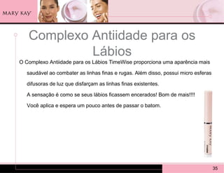 Complexo Antiidade para os
            Lábios
O Complexo Antiidade para os Lábios TimeWise proporciona uma aparência mais

   saudável ao combater as linhas finas e rugas. Além disso, possui micro esferas

   difusoras de luz que disfarçam as linhas finas existentes.

   A sensação é como se seus lábios ficassem encerados! Bom de mais!!!!

   Você aplica e espera um pouco antes de passar o batom.




                                                                                    35
 