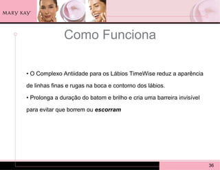 Como Funciona

• O Complexo Antiidade para os Lábios TimeWise reduz a aparência

de linhas finas e rugas na boca e contorno dos lábios.

• Prolonga a duração do batom e brilho e cria uma barreira invisível

para evitar que borrem ou escorram




                                                                       36
 
