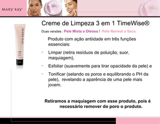 Creme de Limpeza 3 em 1 TimeWise®
Duas versões : Pele Mista a Oleosa / Pele Normal a Seca.

     Produto com ação antiidade em três funções
     essenciais:
•    Limpar (retira resíduos de poluição, suor,
     maquiagem),
•    Esfoliar (suavemente para tirar opacidade da pele) e
•    Tonificar (selando os poros e equilibrando o PH da
     pele), revelando a aparência de uma pele mais
     jovem.


    Retiramos a maquiagem com esse produto, pois é
           necessário remover do poro o produto.
 