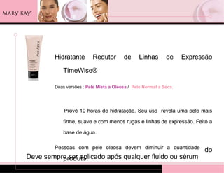 Hidratante       Redutor        de     Linhas       de     Expressão

            TimeWise®

        Duas versões : Pele Mista a Oleosa / Pele Normal a Seca.




            Provê 10 horas de hidratação. Seu uso revela uma pele mais

            firme, suave e com menos rugas e linhas de expressão. Feito a

            base de água.

        Pessoas com pele oleosa devem diminuir a quantidade
                                                                         do
Deve sempre ser aplicado após qualquer fluido ou sérum
          produto.
 