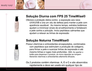.

Solução Diurna com FPS 25 TimeWise®
Oferece a proteção diária contra a exposição aos raios
   UVA/UVB e cria um véu de defesa para manter a pele com
   aparência saudável. Ao mesmo tempo, extratos botânicos
   ajudam a minimizar sinais de envelhecimento e fortalecem
   a pele contra a poluição. Inclui peptídeos calmantes que
   ajudam a relaxar as linhas de expressão


Solução Noturna TimeWise®
Possui vitaminas e antioxidantes encapsulados, combinados
   com peptídeos que estimulam a produção de colágeno,
   para firmar a pele e suavizar linhas de expressão e até
   mesmo linhas e rugas mais profundas. OBS: Ao apertar o
    botão para dispensar o produto, as micro cápsulas se rompem
    liberando vitaminas e antioxidantes altamente eficazes.


Os 2 produtos contém vitaminas A, E e C e são absorvidos
   rapidamente e deve ser usado em qualquer tipo de
   pele.
 