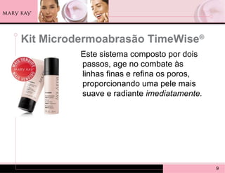 Kit Microdermoabrasão TimeWise®
          Este sistema composto por dois
          passos, age no combate às
          linhas finas e refina os poros,
          proporcionando uma pele mais
          suave e radiante imediatamente.




                                            9
 