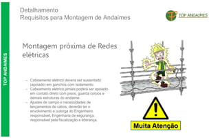 Detalhamento
Requisitos para Montagem de Andaimes
TOP
ANDAIMES
Montagem próxima de Redes
elétricas
- Cabeamento elétrico devera ser sustentado
(apoiado) em ganchos com isolamento.
- Cabeamento elétrico jamais poderá ser apoiado
em contato direto com pisos, guarda corpos e
demais estruturas do andaime.
- Ajustes de campo e necessidades de
lançamentos de cabos, deverão ter o
envolvimento e outorga do Engenheiro
responsável, Engenharia de segurança,
responsável pela fiscalização e liderança.
 