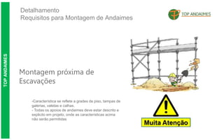 Detalhamento
Requisitos para Montagem de Andaimes
TOP
ANDAIMES
Montagem próxima de
Escavações
-Característica se reflete a grades de piso, tampas de
galerias, valetas e calhas.
- Todas os apoios de andaimes deve estar descrito e
explicito em projeto, onde as características acima
não serão permitidas
 