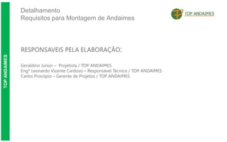 Detalhamento
Requisitos para Montagem de Andaimes
TOP
ANDAIMES
RESPONSAVEIS PELA ELABORAÇÃO:
Geraldino Júnior – Projetista / TOP ANDAIMES
Engº Leonardo Vicente Cardoso – Responsável Técnico / TOP ANDAIMES
Carlos Procópio – Gerente de Projetos / TOP ANDAIMES
 