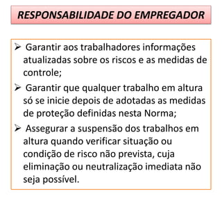 RESPONSABILIDADE DO EMPREGADOR
 Garantir aos trabalhadores informações
atualizadas sobre os riscos e as medidas de
controle;
 Garantir que qualquer trabalho em altura
só se inicie depois de adotadas as medidas
de proteção definidas nesta Norma;
 Assegurar a suspensão dos trabalhos em
altura quando verificar situação ou
condição de risco não prevista, cuja
eliminação ou neutralização imediata não
seja possível.
 