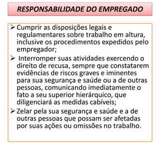 RESPONSABILIDADE DO EMPREGADO
Cumprir as disposições legais e
regulamentares sobre trabalho em altura,
inclusive os procedimentos expedidos pelo
empregador;
 Interromper suas atividades exercendo o
direito de recusa, sempre que constatarem
evidências de riscos graves e iminentes
para sua segurança e saúde ou a de outras
pessoas, comunicando imediatamente o
fato a seu superior hierárquico, que
diligenciará as medidas cabíveis;
Zelar pela sua segurança e saúde e a de
outras pessoas que possam ser afetadas
por suas ações ou omissões no trabalho.
 