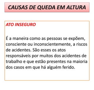 CAUSAS DE QUEDA EM ALTURA
ATO INSEGURO
É a maneira como as pessoas se expõem,
consciente ou inconscientemente, a riscos
de acidentes. São esses os atos
responsáveis por muitos dos acidentes de
trabalho e que estão presentes na maioria
dos casos em que há alguém ferido.
 