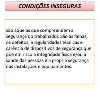 CONDIÇÕES INSEGURAS
são aquelas que compreendem a
segurança do trabalhador. São as falhas,
os defeitos, irregularidades técnicas e
carência de dispositivos de segurança que
põe em risco a integridade física e/ou a
saúde das pessoas e a própria segurança
das instalações e equipamentos.
 