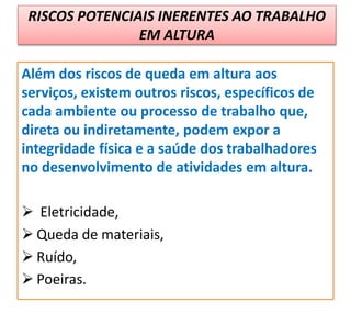 RISCOS POTENCIAIS INERENTES AO TRABALHO
EM ALTURA
Além dos riscos de queda em altura aos
serviços, existem outros riscos, específicos de
cada ambiente ou processo de trabalho que,
direta ou indiretamente, podem expor a
integridade física e a saúde dos trabalhadores
no desenvolvimento de atividades em altura.
 Eletricidade,
 Queda de materiais,
 Ruído,
 Poeiras.
 