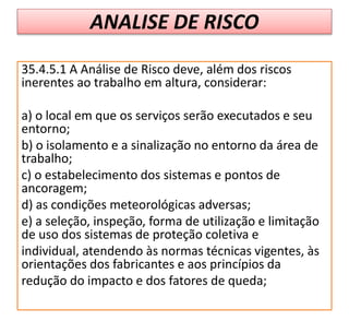 ANALISE DE RISCO
35.4.5.1 A Análise de Risco deve, além dos riscos
inerentes ao trabalho em altura, considerar:
a) o local em que os serviços serão executados e seu
entorno;
b) o isolamento e a sinalização no entorno da área de
trabalho;
c) o estabelecimento dos sistemas e pontos de
ancoragem;
d) as condições meteorológicas adversas;
e) a seleção, inspeção, forma de utilização e limitação
de uso dos sistemas de proteção coletiva e
individual, atendendo às normas técnicas vigentes, às
orientações dos fabricantes e aos princípios da
redução do impacto e dos fatores de queda;
 