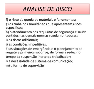 ANALISE DE RISCO
f) o risco de queda de materiais e ferramentas;
g) os trabalhos simultâneos que apresentem riscos
específicos;
h) o atendimento aos requisitos de segurança e saúde
contidos nas demais normas regulamentadoras;
i) os riscos adicionais;
j) as condições impeditivas;
k) as situações de emergência e o planejamento do
resgate e primeiros socorros, de forma a reduzir o
tempo da suspensão inerte do trabalhador;
l) a necessidade de sistema de comunicação;
m) a forma de supervisão
 