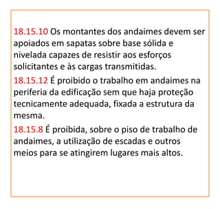 18.15.10 Os montantes dos andaimes devem ser
apoiados em sapatas sobre base sólida e
nivelada capazes de resistir aos esforços
solicitantes e às cargas transmitidas.
18.15.12 É proibido o trabalho em andaimes na
periferia da edificação sem que haja proteção
tecnicamente adequada, fixada a estrutura da
mesma.
18.15.8 É proibida, sobre o piso de trabalho de
andaimes, a utilização de escadas e outros
meios para se atingirem lugares mais altos.
 
