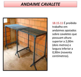 ANDAIME CAVALETE
18.15.11 É proibido
trabalho em
andaimes apoiados
sobre cavaletes que
possuam altura
superior a 2,00m
(dois metros) e
largura inferior a
0,90m (noventa
centímetros).
 