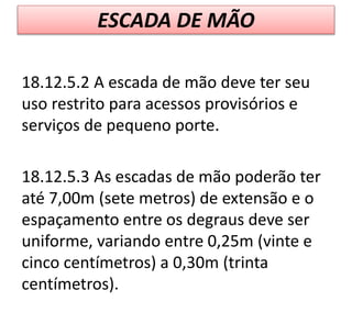 ESCADA DE MÃO
18.12.5.2 A escada de mão deve ter seu
uso restrito para acessos provisórios e
serviços de pequeno porte.
18.12.5.3 As escadas de mão poderão ter
até 7,00m (sete metros) de extensão e o
espaçamento entre os degraus deve ser
uniforme, variando entre 0,25m (vinte e
cinco centímetros) a 0,30m (trinta
centímetros).
 