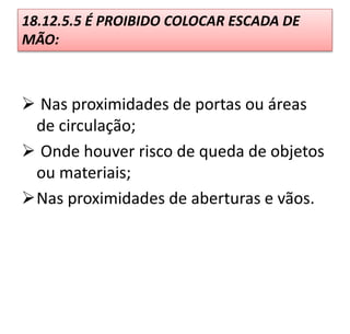  Nas proximidades de portas ou áreas
de circulação;
 Onde houver risco de queda de objetos
ou materiais;
Nas proximidades de aberturas e vãos.
18.12.5.5 É PROIBIDO COLOCAR ESCADA DE
MÃO:
 