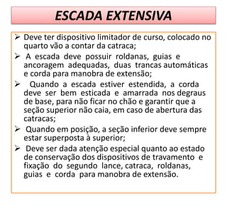 ESCADA EXTENSIVA
 Deve ter dispositivo limitador de curso, colocado no
quarto vão a contar da catraca;
 A escada deve possuir roldanas, guias e
ancoragem adequadas, duas trancas automáticas
e corda para manobra de extensão;
 Quando a escada estiver estendida, a corda
deve ser bem esticada e amarrada nos degraus
de base, para não ficar no chão e garantir que a
seção superior não caia, em caso de abertura das
catracas;
 Quando em posição, a seção inferior deve sempre
estar superposta à superior;
 Deve ser dada atenção especial quanto ao estado
de conservação dos dispositivos de travamento e
fixação do segundo lance, catraca, roldanas,
guias e corda para manobra de extensão.
 