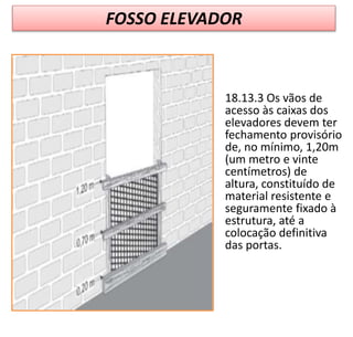 FOSSO ELEVADOR
18.13.3 Os vãos de
acesso às caixas dos
elevadores devem ter
fechamento provisório
de, no mínimo, 1,20m
(um metro e vinte
centímetros) de
altura, constituído de
material resistente e
seguramente fixado à
estrutura, até a
colocação definitiva
das portas.
 
