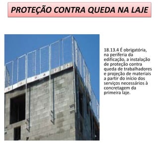 PROTEÇÃO CONTRA QUEDA NA LAJE
18.13.4 É obrigatória,
na periferia da
edificação, a instalação
de proteção contra
queda de trabalhadores
e projeção de materiais
a partir do início dos
serviços necessários à
concretagem da
primeira laje.
 
