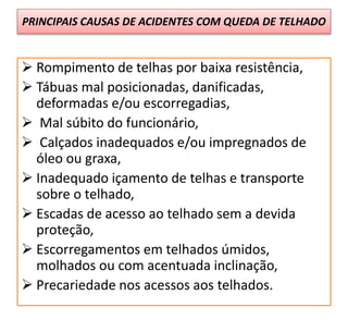 PRINCIPAIS CAUSAS DE ACIDENTES COM QUEDA DE TELHADO
 Rompimento de telhas por baixa resistência,
 Tábuas mal posicionadas, danificadas,
deformadas e/ou escorregadias,
 Mal súbito do funcionário,
 Calçados inadequados e/ou impregnados de
óleo ou graxa,
 Inadequado içamento de telhas e transporte
sobre o telhado,
 Escadas de acesso ao telhado sem a devida
proteção,
 Escorregamentos em telhados úmidos,
molhados ou com acentuada inclinação,
 Precariedade nos acessos aos telhados.
 