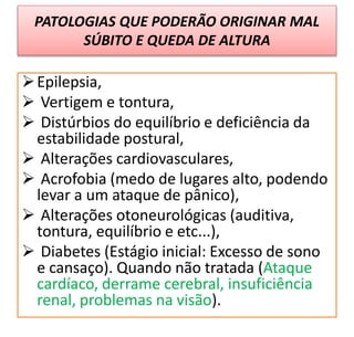PATOLOGIAS QUE PODERÃO ORIGINAR MAL
SÚBITO E QUEDA DE ALTURA
Epilepsia,
 Vertigem e tontura,
 Distúrbios do equilíbrio e deficiência da
estabilidade postural,
 Alterações cardiovasculares,
 Acrofobia (medo de lugares alto, podendo
levar a um ataque de pânico),
 Alterações otoneurológicas (auditiva,
tontura, equilíbrio e etc...),
 Diabetes (Estágio inicial: Excesso de sono
e cansaço). Quando não tratada (Ataque
cardíaco, derrame cerebral, insuficiência
renal, problemas na visão).
 