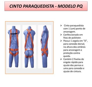CINTO PARAQUEDISTA - MODELO PQ
 Cinto paraquedista
com 1 (um) ponto de
ancoragem.
 Confeccionado em
fitas de poliéster.
 Possui 1 argola em "D",
para conexão dorsal,
na altura dos ombros
para ancoragem e
proteção contra
queda.
 Contém 2 fivelas de
engate rápido para
ajuste das pernas e
uma para conexão e
ajuste de cintura.
 