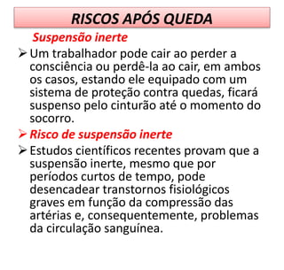 RISCOS APÓS QUEDA
Suspensão inerte
Um trabalhador pode cair ao perder a
consciência ou perdê-la ao cair, em ambos
os casos, estando ele equipado com um
sistema de proteção contra quedas, ficará
suspenso pelo cinturão até o momento do
socorro.
Risco de suspensão inerte
Estudos científicos recentes provam que a
suspensão inerte, mesmo que por
períodos curtos de tempo, pode
desencadear transtornos fisiológicos
graves em função da compressão das
artérias e, consequentemente, problemas
da circulação sanguínea.
 