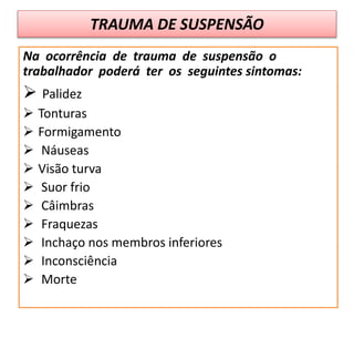 TRAUMA DE SUSPENSÃO
Na ocorrência de trauma de suspensão o
trabalhador poderá ter os seguintes sintomas:
 Palidez
 Tonturas
 Formigamento
 Náuseas
 Visão turva
 Suor frio
 Câimbras
 Fraquezas
 Inchaço nos membros inferiores
 Inconsciência
 Morte
 
