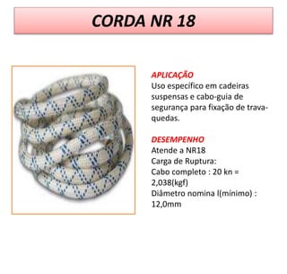 CORDA NR 18
APLICAÇÃO
Uso específico em cadeiras
suspensas e cabo-guia de
segurança para fixação de trava-
quedas.
DESEMPENHO
Atende a NR18
Carga de Ruptura:
Cabo completo : 20 kn =
2,038(kgf)
Diâmetro nomina l(mínimo) :
12,0mm
 