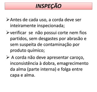 INSPEÇÃO
Antes de cada uso, a corda deve ser
inteiramente inspecionada;
verificar se não possui corte nem fios
partidos, sem desgastes por abrasão e
sem suspeita de contaminação por
produto químico;
 A corda não deve apresentar caroço,
inconsistência à dobra, emagrecimento
da alma (parte interna) e folga entre
capa e alma.
 