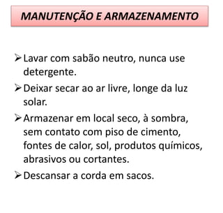 MANUTENÇÃO E ARMAZENAMENTO
Lavar com sabão neutro, nunca use
detergente.
Deixar secar ao ar livre, longe da luz
solar.
Armazenar em local seco, à sombra,
sem contato com piso de cimento,
fontes de calor, sol, produtos químicos,
abrasivos ou cortantes.
Descansar a corda em sacos.
 