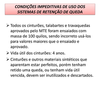 CONDIÇÕES IMPEDITIVAS DE USO DOS
SISTEMAS DE RETENÇÃO DE QUEDA
 Todos os cinturões, talabartes e travaquedas
aprovados pelo MTE foram ensaiados com
massa de 100 quilos, sendo incorreto usá-los
para valores maiores que o ensaiado e
aprovado.
 Vida útil dos cinturões: 4 anos.
 Cinturões e outros materiais sintéticos que
aparentam estar perfeitos, porém tenham
retido uma queda, ou tenham vida útil
vencida, devem ser inutilizados e descartados.
 