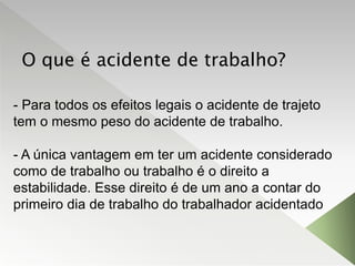 O que é acidente de trabalho?
- Para todos os efeitos legais o acidente de trajeto
tem o mesmo peso do acidente de trabalho.
- A única vantagem em ter um acidente considerado
como de trabalho ou trabalho é o direito a
estabilidade. Esse direito é de um ano a contar do
primeiro dia de trabalho do trabalhador acidentado
 