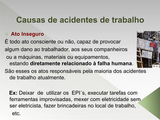 Causas de acidentes de trabalho
 Ato Inseguro
É todo ato consciente ou não, capaz de provocar
algum dano ao trabalhador, aos seus companheiros
ou a máquinas, materiais ou equipamentos,
estando diretamente relacionado à falha humana.
São esses os atos responsáveis pela maioria dos acidentes
de trabalho atualmente.
Ex: Deixar de utilizar os EPI´s, executar tarefas com
ferramentas improvisadas, mexer com eletricidade sem
ser eletricista, fazer brincadeiras no local de trabalho,
etc.
 