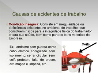 Causas de acidentes de trabalho
 Condição Insegura: Consiste em irregularidade ou
deficiências existentes no ambiente de trabalho, que
constituem riscos para a integridade física do trabalhador
e para sua saúde, bem como para os bens materiais da
Empresa.
Ex.: andaime sem guarda-corpo,
cabo elétrico energizado sem
isolamento, serra circular sem
coifa protetora, falta de ordem,
arrumação e limpeza, etc.
 