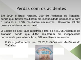 Em 2009, o Brasil registrou 390.180 Acidentes de Trabalho,
sendo que 12.649 resultaram em incapacidade permanente para
o trabalho e, 2.582 resultaram em mortes. Houveram 49.069
pessoas acidentadas no trajeto.
O País gastou cerca de R$ 23,6 bilhões com Acidentes do
Trabalho.
O Estado de São Paulo registrou o total de 146.705 Acidentes de
Trabalho, sendo que 4.155 resultaram em incapacidade
permanente para o trabalho e, 687 resultaram em mortes.
Perdas com os acidentes
 