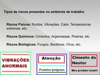 Riscos Físicos: Ruídos, Vibrações, Calor, Temperaturas
extremas, etc;
Riscos Químicos: Cimentos, Argamassas, Poeiras, etc.
Riscos Biológicos: Fungos, Bactérias, Vírus, etc.
Tipos de riscos presentes no ambiente de trabalho
 