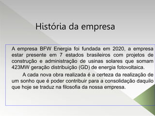 História da empresa
A empresa BFW Energia foi fundada em 2020, a empresa
estar presente em 7 estados brasileiros com projetos de
construção e administração de usinas solares que somam
423MW geração distribuição (GD) de energia fotovoltaica.
A cada nova obra realizada é a certeza da realização de
um sonho que é poder contribuir para a consolidação daquilo
que hoje se traduz na filosofia da nossa empresa.
 