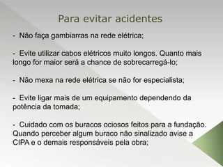 - Não faça gambiarras na rede elétrica;
- Evite utilizar cabos elétricos muito longos. Quanto mais
longo for maior será a chance de sobrecarregá-lo;
- Não mexa na rede elétrica se não for especialista;
- Evite ligar mais de um equipamento dependendo da
potência da tomada;
- Cuidado com os buracos ociosos feitos para a fundação.
Quando perceber algum buraco não sinalizado avise a
CIPA e o demais responsáveis pela obra;
Para evitar acidentes
 