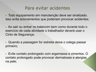 - Todo equipamento em manutenção deve ser sinalizado.
Isso evita acionamentos que poderiam provocar acidentes;
- Ao sair ou entrar no balancim bem como durante todo o
exercício de cada atividade o trabalhador deverá usar o
Cinto de Segurança;
- Quando a passagem for estreita deixa o colega passar
primeiro;
- Evite contato prolongado com argamassa e cimentos. O
contato prolongado pode provocar dermatoses e alergias
na pele;
Para evitar acidentes
 