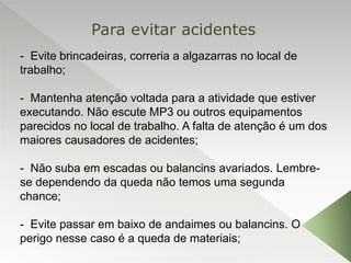 - Evite brincadeiras, correria a algazarras no local de
trabalho;
- Mantenha atenção voltada para a atividade que estiver
executando. Não escute MP3 ou outros equipamentos
parecidos no local de trabalho. A falta de atenção é um dos
maiores causadores de acidentes;
- Não suba em escadas ou balancins avariados. Lembre-
se dependendo da queda não temos uma segunda
chance;
- Evite passar em baixo de andaimes ou balancins. O
perigo nesse caso é a queda de materiais;
Para evitar acidentes
 
