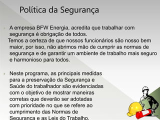  A empresa BFW Energia, acredita que trabalhar com
segurança é obrigação de todos.
Temos a certeza de que nossos funcionários são nosso bem
maior, por isso, não abrimos mão de cumprir as normas de
segurança e de garantir um ambiente de trabalho mais seguro
e harmonioso para todos.
 Neste programa, as principais medidas
para a preservação da Segurança e
Saúde do trabalhador são evidenciadas
com o objetivo de mostrar maneiras
corretas que deverão ser adotadas
com prioridade no que se refere ao
cumprimento das Normas de
Segurança e as Leis do Trabalho.
Política da Segurança
 
