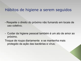 - Respeite o direito do próximo não fumando em locais de
uso coletivo;
- Cuidar da higiene pessoal também é um ato de amor ao
próximo.
Troque de roupa diariamente e se mantenha mais
protegido da ação das bactérias e vírus;
Hábitos de higiene a serem seguidos
 