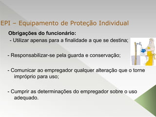 Obrigações do funcionário:
- Utilizar apenas para a finalidade a que se destina;
- Responsabilizar-se pela guarda e conservação;
- Comunicar ao empregador qualquer alteração que o torne
impróprio para uso;
- Cumprir as determinações do empregador sobre o uso
adequado.
EPI – Equipamento de Proteção Individual
 