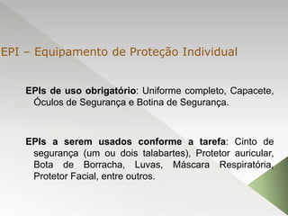 EPIs de uso obrigatório: Uniforme completo, Capacete,
Óculos de Segurança e Botina de Segurança.
EPIs a serem usados conforme a tarefa: Cinto de
segurança (um ou dois talabartes), Protetor auricular,
Bota de Borracha, Luvas, Máscara Respiratória,
Protetor Facial, entre outros.
EPI – Equipamento de Proteção Individual
 